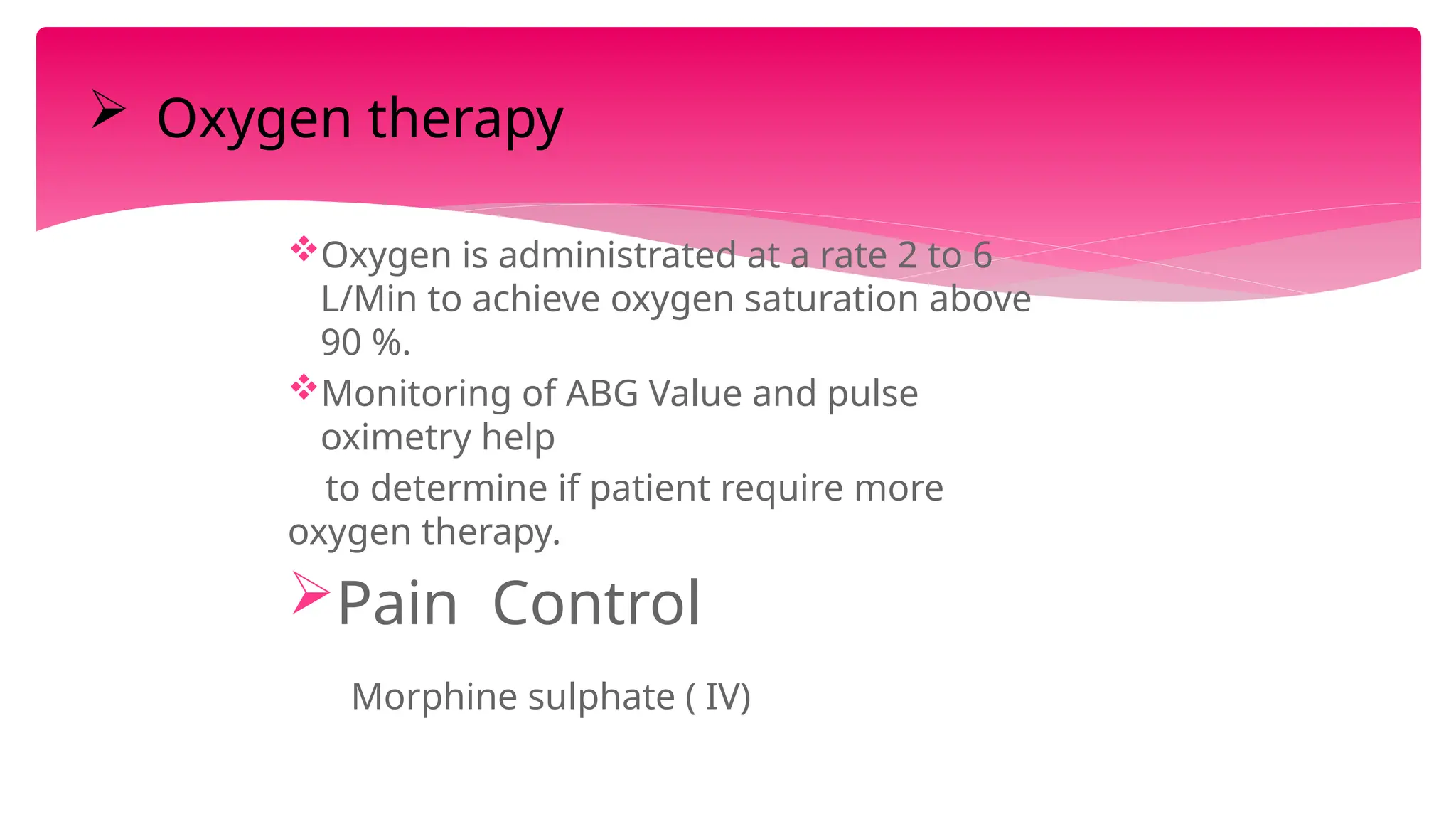 Oxygen is administrated at a rate 2 to 6
L/Min to achieve oxygen saturation above
90 %.
Monitoring of ABG Value and pulse
oximetry help
to determine if patient require more
oxygen therapy.
Pain Control
Morphine sulphate ( IV)
 Oxygen therapy
 