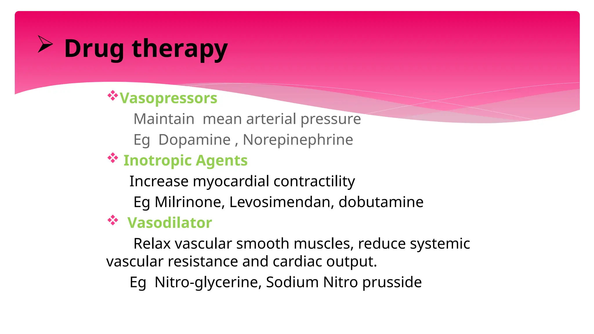 Vasopressors
Maintain mean arterial pressure
Eg Dopamine , Norepinephrine
 Inotropic Agents
Increase myocardial contractility
Eg Milrinone, Levosimendan, dobutamine
 Vasodilator
Relax vascular smooth muscles, reduce systemic
vascular resistance and cardiac output.
Eg Nitro-glycerine, Sodium Nitro prusside
 Drug therapy
 