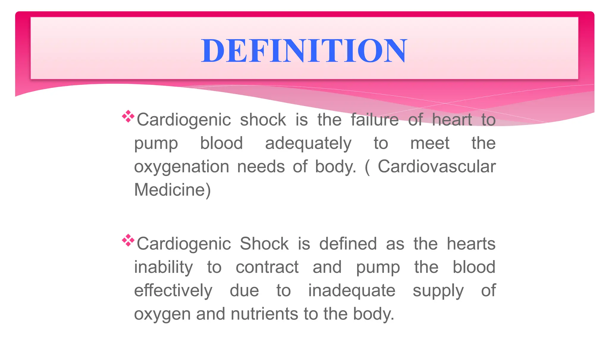Cardiogenic shock is the failure of heart to
pump blood adequately to meet the
oxygenation needs of body. ( Cardiovascular
Medicine)
Cardiogenic Shock is defined as the hearts
inability to contract and pump the blood
effectively due to inadequate supply of
oxygen and nutrients to the body.
DEFINITION
 