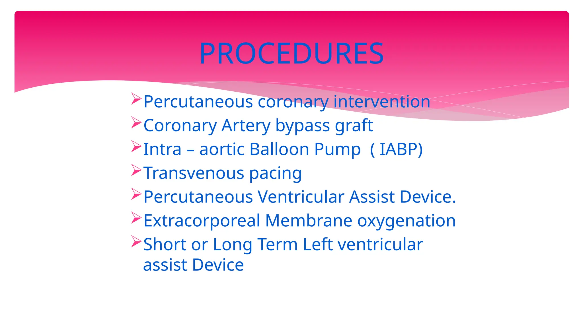 Percutaneous coronary intervention
Coronary Artery bypass graft
Intra – aortic Balloon Pump ( IABP)
Transvenous pacing
Percutaneous Ventricular Assist Device.
Extracorporeal Membrane oxygenation
Short or Long Term Left ventricular
assist Device
PROCEDURES
 