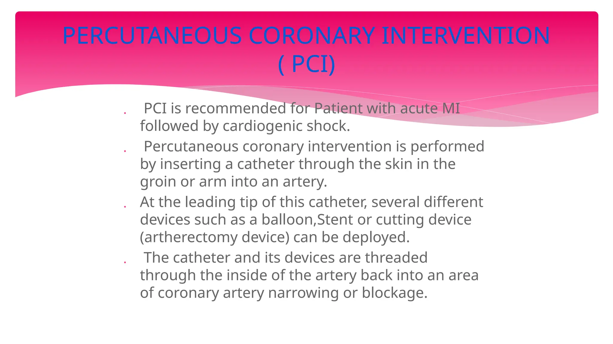  PCI is recommended for Patient with acute MI
followed by cardiogenic shock.
 Percutaneous coronary intervention is performed
by inserting a catheter through the skin in the
groin or arm into an artery.
 At the leading tip of this catheter, several different
devices such as a balloon,Stent or cutting device
(artherectomy device) can be deployed.
 The catheter and its devices are threaded
through the inside of the artery back into an area
of coronary artery narrowing or blockage.
PERCUTANEOUS CORONARY INTERVENTION
( PCI)
 