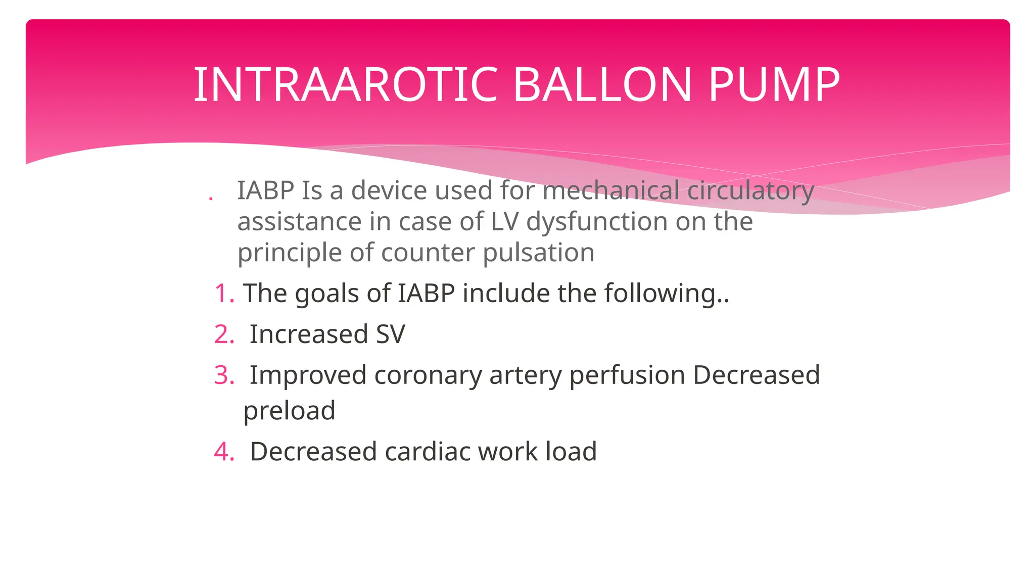  IABP Is a device used for mechanical circulatory
assistance in case of LV dysfunction on the
principle of counter pulsation
1. The goals of IABP include the following..
2. Increased SV
3. Improved coronary artery perfusion Decreased
preload
4. Decreased cardiac work load
INTRAAROTIC BALLON PUMP
 