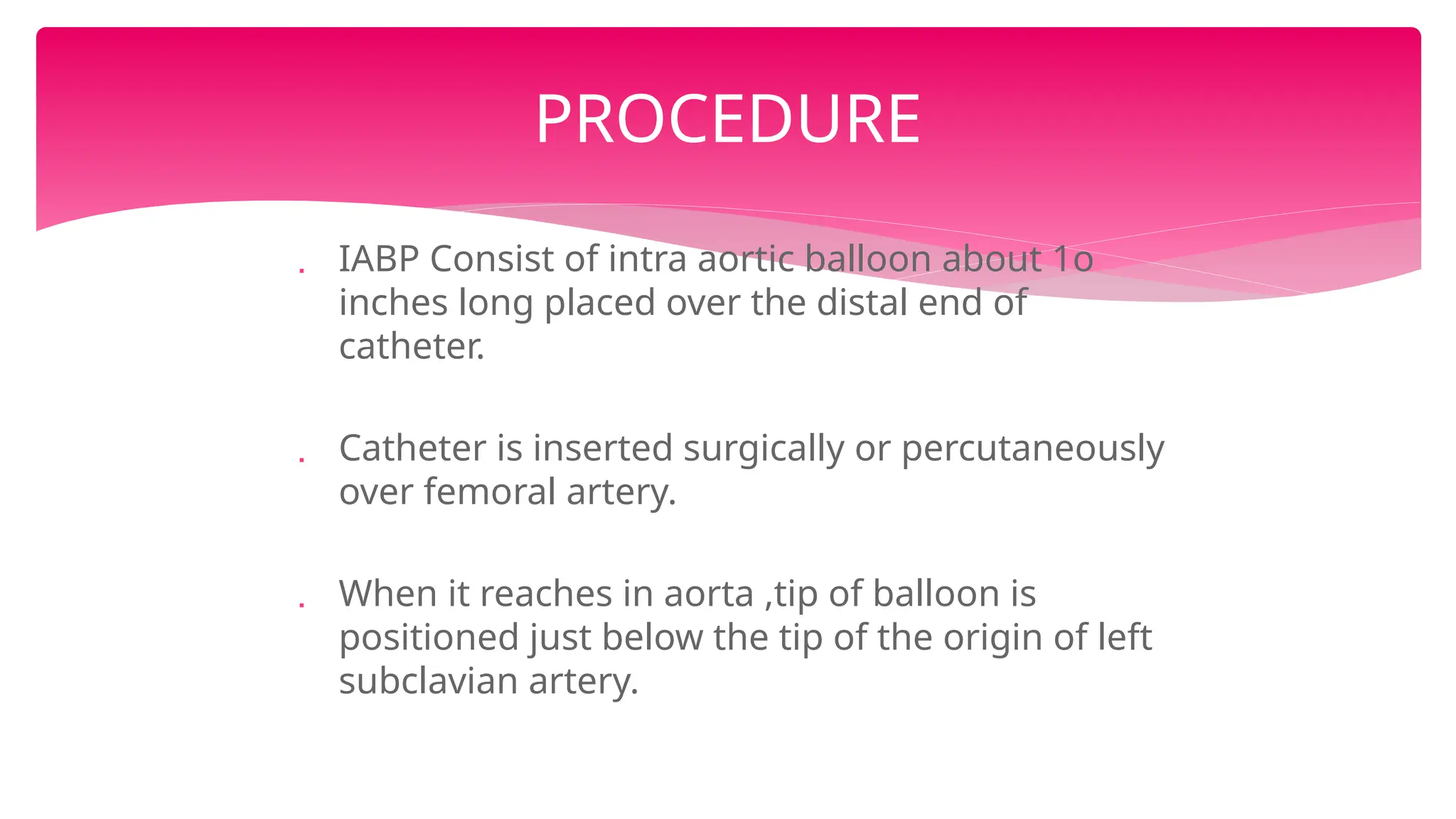  IABP Consist of intra aortic balloon about 1o
inches long placed over the distal end of
catheter.
 Catheter is inserted surgically or percutaneously
over femoral artery.
 When it reaches in aorta ,tip of balloon is
positioned just below the tip of the origin of left
subclavian artery.
PROCEDURE
 