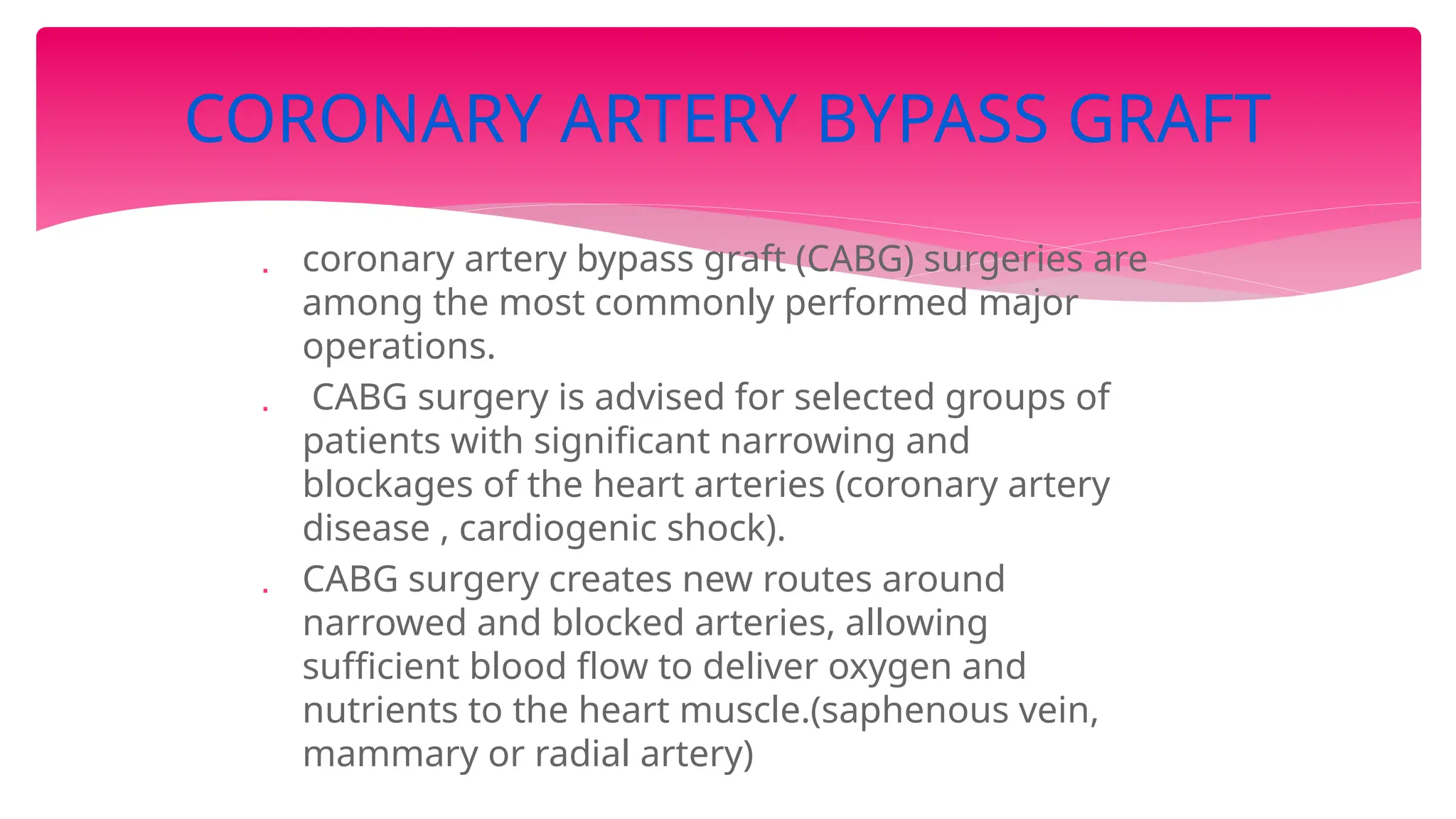  coronary artery bypass graft (CABG) surgeries are
among the most commonly performed major
operations.
 CABG surgery is advised for selected groups of
patients with significant narrowing and
blockages of the heart arteries (coronary artery
disease , cardiogenic shock).
 CABG surgery creates new routes around
narrowed and blocked arteries, allowing
sufficient blood flow to deliver oxygen and
nutrients to the heart muscle.(saphenous vein,
mammary or radial artery)
CORONARY ARTERY BYPASS GRAFT
 