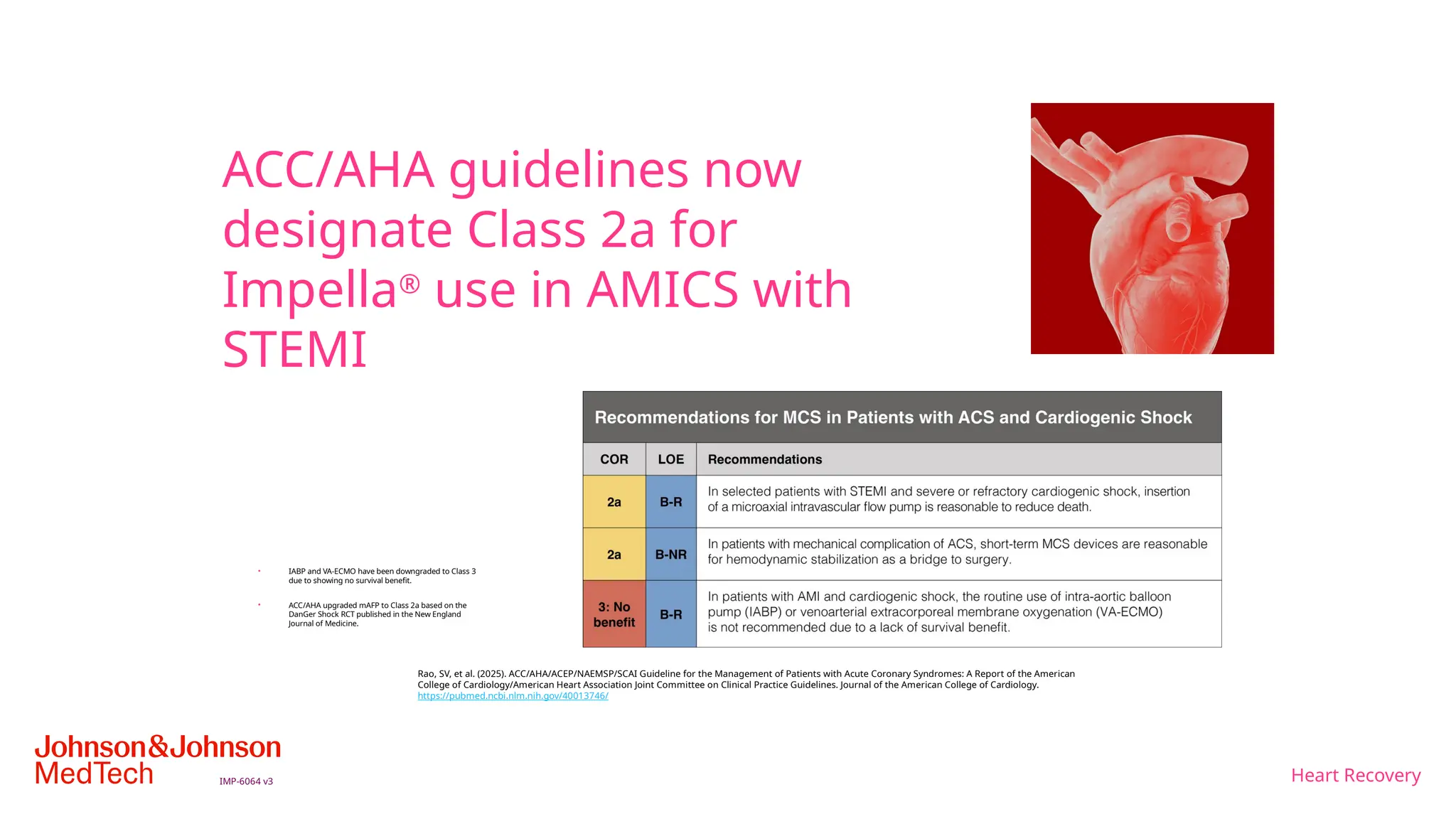 Heart Recovery
IMP-6064 v3
ACC/AHA guidelines now
designate Class 2a for
Impella®
use in AMICS with
STEMI
• IABP and VA-ECMO have been downgraded to Class 3
due to showing no survival benefit.
• ACC/AHA upgraded mAFP to Class 2a based on the
DanGer Shock RCT published in the New England
Journal of Medicine.
Rao, SV, et al. (2025). ACC/AHA/ACEP/NAEMSP/SCAI Guideline for the Management of Patients with Acute Coronary Syndromes: A Report of the American
College of Cardiology/American Heart Association Joint Committee on Clinical Practice Guidelines. Journal of the American College of Cardiology.
https://pubmed.ncbi.nlm.nih.gov/40013746/
 