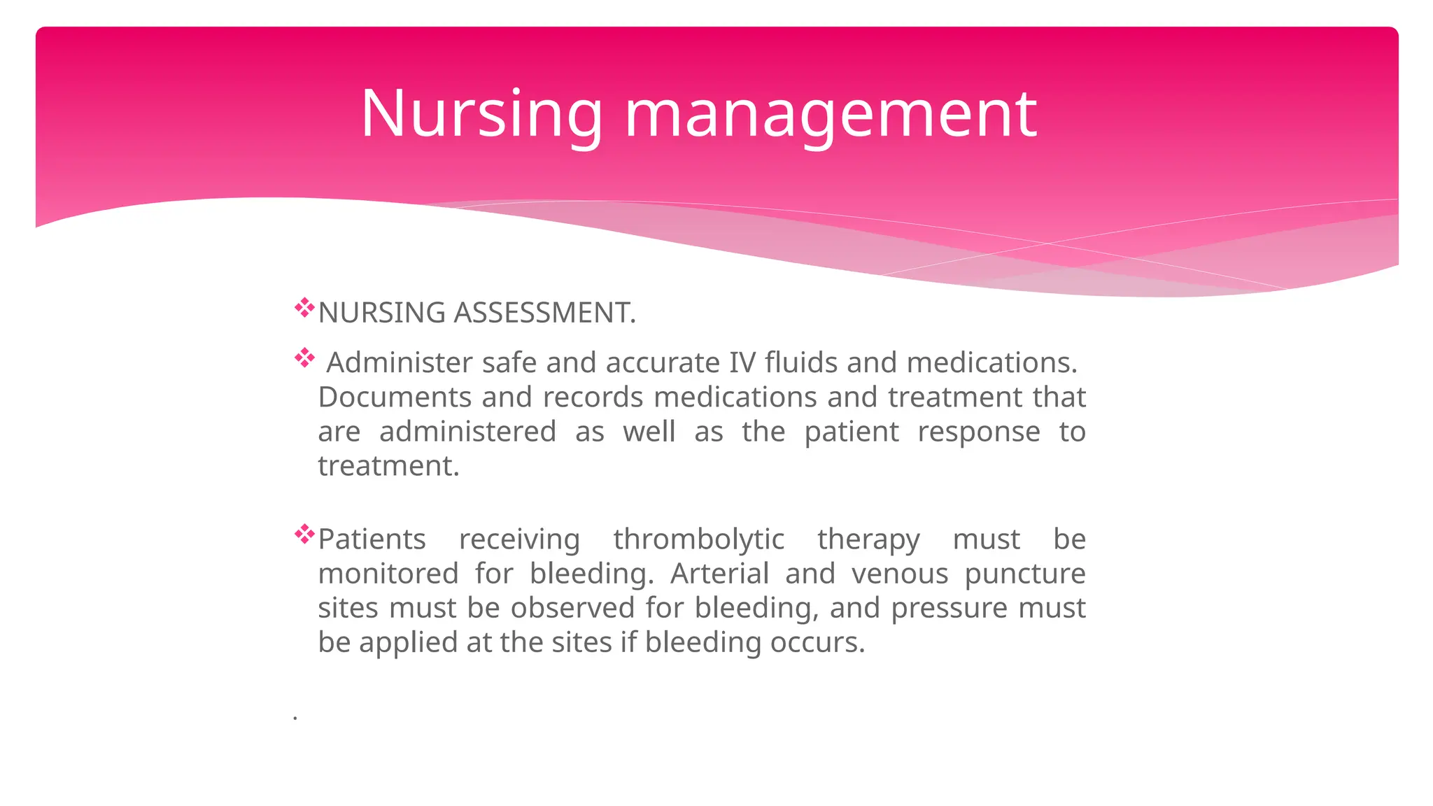 NURSING ASSESSMENT.
 Administer safe and accurate IV fluids and medications.
Documents and records medications and treatment that
are administered as well as the patient response to
treatment.
Patients receiving thrombolytic therapy must be
monitored for bleeding. Arterial and venous puncture
sites must be observed for bleeding, and pressure must
be applied at the sites if bleeding occurs.
.
Nursing management
 