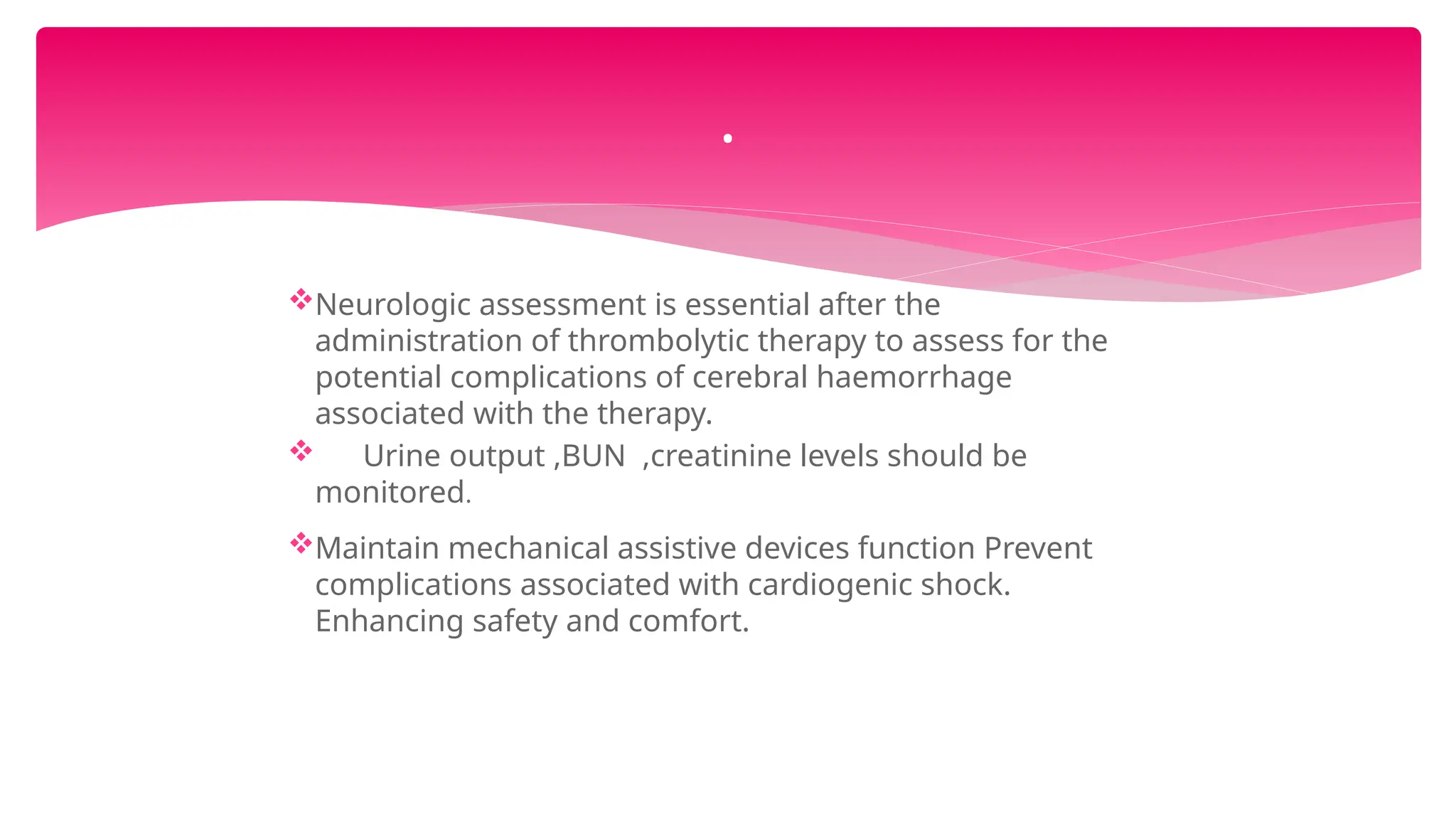 Neurologic assessment is essential after the
administration of thrombolytic therapy to assess for the
potential complications of cerebral haemorrhage
associated with the therapy.
 Urine output ,BUN ,creatinine levels should be
monitored.
Maintain mechanical assistive devices function Prevent
complications associated with cardiogenic shock.
Enhancing safety and comfort.
.
 