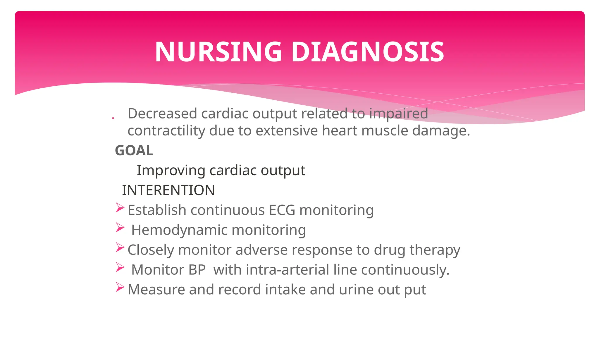  Decreased cardiac output related to impaired
contractility due to extensive heart muscle damage.
GOAL
Improving cardiac output
INTERENTION
Establish continuous ECG monitoring
 Hemodynamic monitoring
Closely monitor adverse response to drug therapy
 Monitor BP with intra-arterial line continuously.
Measure and record intake and urine out put
NURSING DIAGNOSIS
 