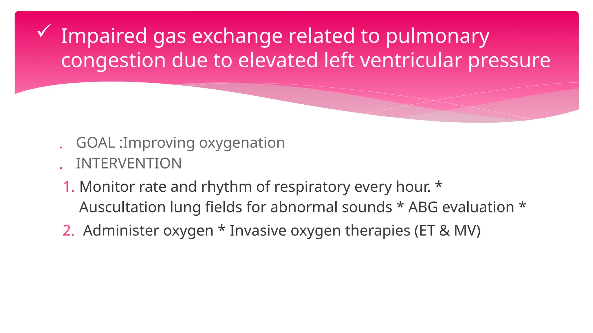  GOAL :Improving oxygenation
 INTERVENTION
1. Monitor rate and rhythm of respiratory every hour. *
Auscultation lung fields for abnormal sounds * ABG evaluation *
2. Administer oxygen * Invasive oxygen therapies (ET & MV)
 Impaired gas exchange related to pulmonary
congestion due to elevated left ventricular pressure
 