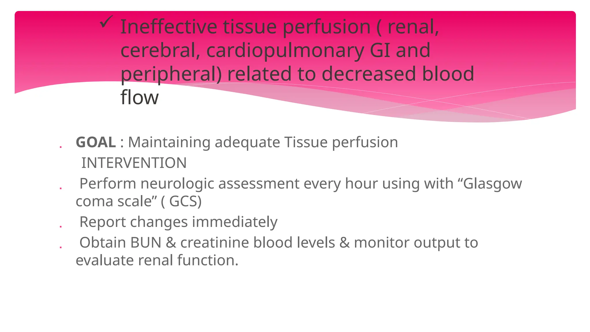  GOAL : Maintaining adequate Tissue perfusion
INTERVENTION
 Perform neurologic assessment every hour using with “Glasgow
coma scale” ( GCS)
 Report changes immediately
 Obtain BUN & creatinine blood levels & monitor output to
evaluate renal function.
 Ineffective tissue perfusion ( renal,
cerebral, cardiopulmonary GI and
peripheral) related to decreased blood
flow
 