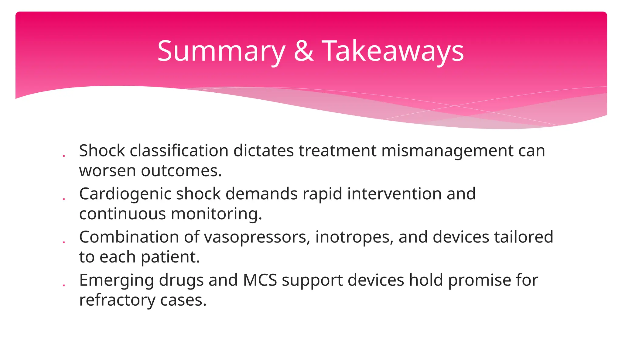 Summary & Takeaways
 Shock classification dictates treatment mismanagement can
worsen outcomes.
 Cardiogenic shock demands rapid intervention and
continuous monitoring.
 Combination of vasopressors, inotropes, and devices tailored
to each patient.
 Emerging drugs and MCS support devices hold promise for
refractory cases.
 