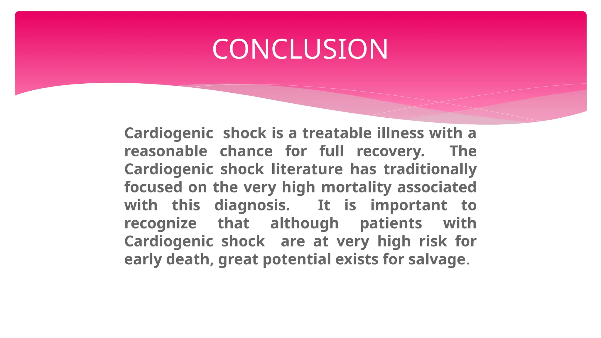 Cardiogenic shock is a treatable illness with a
reasonable chance for full recovery. The
Cardiogenic shock literature has traditionally
focused on the very high mortality associated
with this diagnosis. It is important to
recognize that although patients with
Cardiogenic shock are at very high risk for
early death, great potential exists for salvage.
CONCLUSION
 