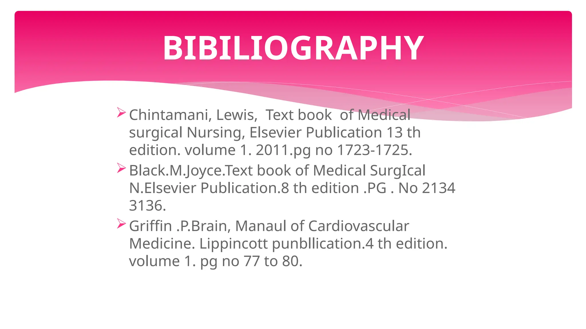 Chintamani, Lewis, Text book of Medical
surgical Nursing, Elsevier Publication 13 th
edition. volume 1. 2011.pg no 1723-1725.
Black.M.Joyce.Text book of Medical SurgIcal
N.Elsevier Publication.8 th edition .PG . No 2134
3136.
Griffin .P.Brain, Manaul of Cardiovascular
Medicine. Lippincott punbllication.4 th edition.
volume 1. pg no 77 to 80.
BIBILIOGRAPHY
 