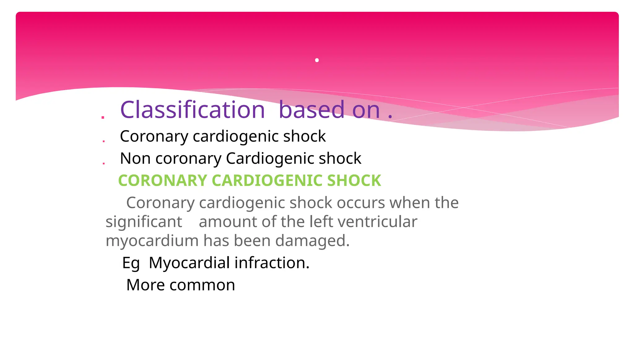  Classification based on .
 Coronary cardiogenic shock
 Non coronary Cardiogenic shock
CORONARY CARDIOGENIC SHOCK
Coronary cardiogenic shock occurs when the
significant amount of the left ventricular
myocardium has been damaged.
Eg Myocardial infraction.
More common
.
 