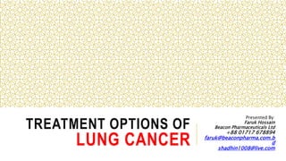 TREATMENT OPTIONS OF
LUNG CANCER
Presented By:
Faruk Hossain
Beacon Pharmaceuticals Ltd
+88 01717 678894
faruk@beaconpharma.com.b
d
shadhin1008@live.com
 