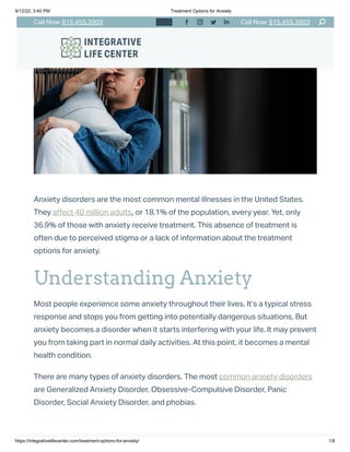 9/12/22, 3:40 PM Treatment Options for Anxiety
https://integrativelifecenter.com/treatment-options-for-anxiety/ 1/8
Anxiety disorders are the most common mental illnesses in the United States.
They affect 40 million adults, or 18.1% of the population, every year. Yet, only
36.9% of those with anxiety receive treatment. This absence of treatment is
often due to perceived stigma or a lack of information about the treatment
options for anxiety. 
Understanding Anxiety
Most people experience some anxiety throughout their lives. It’s a typical stress
response and stops you from getting into potentially dangerous situations. But
anxiety becomes a disorder when it starts interfering with your life. It may prevent
you from taking part in normal daily activities. At this point, it becomes a mental
health condition.
There are many types of anxiety disorders. The most common anxiety disorders
are Generalized Anxiety Disorder, Obsessive-Compulsive Disorder, Panic
Disorder, Social Anxiety Disorder, and phobias. 
Call Now: 615.455.3903 Call Now: 615.455.3903
    󬁑
 