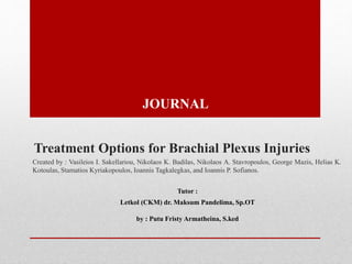 Treatment Options for Brachial Plexus Injuries
Created by : Vasileios I. Sakellariou, Nikolaos K. Badilas, Nikolaos A. Stavropoulos, George Mazis, Helias K.
Kotoulas, Stamatios Kyriakopoulos, Ioannis Tagkalegkas, and Ioannis P. Sofianos.
Tutor :
Letkol (CKM) dr. Maksum Pandelima, Sp.OT
by : Putu Fristy Armatheina, S.ked
JOURNAL
 