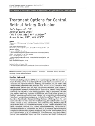 Current Treatment Options in Neurology (2013) 15:63–77
DOI 10.1007/s11940-012-0202-9
NEUROLOGIC OPHTHALMOLOGY AND OTOLOGY (RK SHIN, SECTION EDITOR)
Treatment Options for Central
Retinal Artery Occlusion
Sudha Cugati, MS, PhD1
Daniel D. Varma, BMBS2
Celia S. Chen, MBBS, PhD, FRANZCO3,*
Andrew W. Lee, MBBS, MPH, FRACP4
Address
1
Department of Ophthalmology, University of Adelaide, Adelaide, SA 5000,
Australia
Email: sudhacugati@gmail.com
2
Flinders Comprehensive Stroke Centre, Flinders Medical Centre, Bedford Park,
SA 5042, Australia
Email: varm0006@flinders.edu.au
*,3
Department of Ophthalmology, Flinders Medical Centre and Flinders University,
Flinders Drive, Bedford Park, SA 5042, Australia
Email: Celia.Chen@health.sa.gov.au
4
Flinders Comprehensive Stroke Centre, Flinders Medical Centre, Bedford Park,
SA 5042, Australia
Email: andrew.lee@health.sa.gov.au
Published online: 16 October 2012
* The Author(s) 2012.Thisarticleispublishedwith openaccessatSpringerlink.com
Keywords Central retinal artery occlusion I Treatment I Thrombolysis I Thrombolytic therapy I Vasodilators I
Intraocular pressure I Neovascularization
Opinion statement
Central retinal artery occlusion (CRAO) is an ocular emergency and is the ocular ana-
logue of cerebral stroke. It results in profound, usually monocular vision loss, and is
associated with significant functional morbidity. The risk factors for CRAO are the same
atherosclerotic risk factors as for stroke and heart disease. As such, individuals with
CRAO may be at risk of ischemic end organ damage such as a cerebral stroke. Therefore,
the management of CRAO is not only to restore vision, but at the same time to manage
risk factors that may lead to other vascular conditions. There are a number of therapies
that has been used in the treatment of CRAO in the past. These include carbogen in-
halation, acetazolamide infusion, ocular massage and paracentesis, as well as various
vasodilators such as intravenous glyceryl trinitrate. None of these “standard agents”
have been shown to alter the natural history of disease definitively. There has been
recent interest shown in the use of thrombolytic therapy, delivered either intravenously
or intra-arterially by direct catheterisation of the ophthalmic artery. Whilst a number of
observational series have shown that the recovery of vision can be quite dramatic, two
recent randomised controlled trials have not demonstrated efficacy. On the contrary,
intra-arterial delivery of thrombolytic may result in an increased risk of intracranial
and systemic haemorrhage, while the intravenous use of tissue plasminogen activator
(tPA) was not shown to be efficacious within 24 h of symptom onset. Nevertheless,
both of these studies have shown one thing in common, and that is for treatment
 