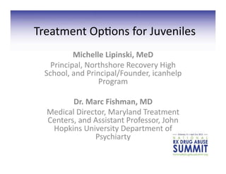 Treatment	
  Op+ons	
  for	
  Juveniles	
  
             Michelle	
  Lipinski,	
  MeD	
  
    Principal,	
  Northshore	
  Recovery	
  High	
  
  School,	
  and	
  Principal/Founder,	
  icanhelp	
  
                        Program	
  

          Dr.	
  Marc	
  Fishman,	
  MD	
  
   Medical	
  Director,	
  Maryland	
  Treatment	
  
   Centers,	
  and	
  Assistant	
  Professor,	
  John	
  
    Hopkins	
  University	
  Department	
  of	
  
                      Psychiarty	
  	
  
 