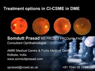 Treatment options in CI-CSME in DME
Somdutt Prasad MS FRCSEd FRCOphth FACS
Consultant Ophthalmologist
AMRI Medical Centre & Fortis Medical Centre
Kolkata, India
www.somduttprasad.com
sprasad@rcsed.ac.uk +91 7044 06 7754
 