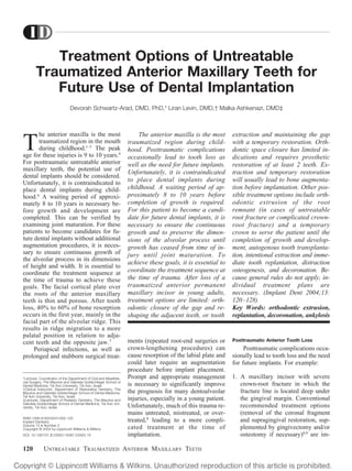 Treatment Options of Untreatable
Traumatized Anterior Maxillary Teeth for
Future Use of Dental Implantation
Devorah Schwartz-Arad, DMD, PhD,* Liran Levin, DMD,† Malka Ashkenazi, DMD‡
T
he anterior maxilla is the most
traumatized region in the mouth
during childhood.1–5
The peak
age for these injuries is 9 to 10 years.4
For posttraumatic untreatable anterior
maxillary teeth, the potential use of
dental implants should be considered.
Unfortunately, it is contraindicated to
place dental implants during child-
hood.6
A waiting period of approxi-
mately 8 to 10 years is necessary be-
fore growth and development are
completed. This can be verified by
examining joint maturation. For these
patients to become candidates for fu-
ture dental implants without additional
augmentation procedures, it is neces-
sary to ensure continuous growth of
the alveolar process in its dimensions
of height and width. It is essential to
coordinate the treatment sequence at
the time of trauma to achieve these
goals. The facial cortical plate over
the roots of the anterior maxillary
teeth is thin and porous. After tooth
loss, 40% to 60% of bone resorption
occurs in the first year, mainly in the
facial part of the alveolar ridge. This
results in ridge migration to a more
palatal position in relation to adja-
cent teeth and the opposite jaw.7
Periapical infections, as well as
prolonged and stubborn surgical treat-
ments (repeated root-end surgeries or
crown-lengthening procedures) can
cause resorption of the labial plate and
could later require an augmentation
procedure before implant placement.
Prompt and appropriate management
is necessary to significantly improve
the prognosis for many dentoalveolar
injuries, especially in a young patient.
Unfortunately, much of this trauma re-
mains untreated, mistreated, or over-
treated,8
leading to a more compli-
cated treatment at the time of
implantation.
Posttraumatic Anterior Tooth Loss
Posttraumatic complications occa-
sionally lead to tooth loss and the need
for future implants. For example:
1. A maxillary incisor with severe
crown-root fracture in which the
fracture line is located deep under
the gingival margin. Conventional
recommended treatment options
(removal of the coronal fragment
and supragingival restoration, sup-
plemented by gingivectomy and/or
osteotomy if necessary)8,9
are im-
*Lecturer, Coordinator of the Department of Oral and Maxillofa-
cial Surgery, The Maurice and Gabriela Goldschleger School of
Dental Medicine, Tel Aviv University, Tel Aviv, Israel.
†Clinical Instructor, Department of Restorative Dentistry, The
Maurice and Gabriela Goldschleger School of Dental Medicine,
Tel Aviv University, Tel Aviv, Israel.
‡Lecturer, Department of Pediatric Dentistry, The Maurice and
Gabriela Goldschleger School of Dental Medicine, Tel Aviv Uni-
versity, Tel Aviv, Israel.
ISSN 1056-6163/04/01302-120
Implant Dentistry
Volume 13 • Number 2
Copyright © 2004 by Lippincott Williams & Wilkins
DOI: 10.1097/01.ID.0000116367.53563.19
The anterior maxilla is the most
traumatized region during child-
hood. Posttraumatic complications
occasionally lead to tooth loss as
well as the need for future implants.
Unfortunately, it is contraindicated
to place dental implants during
childhood. A waiting period of ap-
proximately 8 to 10 years before
completion of growth is required.
For this patient to become a candi-
date for future dental implants, it is
necessary to ensure the continuous
growth and to preserve the dimen-
sions of the alveolar process until
growth has ceased from time of in-
jury until joint maturation. To
achieve these goals, it is essential to
coordinate the treatment sequence at
the time of trauma. After loss of a
traumatized anterior permanent
maxillary incisor in young adults,
treatment options are limited: orth-
odontic closure of the gap and re-
shaping the adjacent teeth, or tooth
extraction and maintaining the gap
with a temporary restoration. Orth-
dontic space closure has limited in-
dications and requires prosthetic
restoration of at least 2 teeth. Ex-
traction and temporary restoration
will usually lead to bone augmenta-
tion before implantation. Other pos-
sible treatment options include orth-
odontic extrusion of the root
remnant (in cases of untreatable
root fracture or complicated crown-
root fracture) and a temporary
crown to serve the patient until the
completion of growth and develop-
ment, autogenous tooth transplanta-
tion, intentional extraction and imme-
diate tooth replantation, distraction
osteogenesis, and decoronation. Be-
cause general rules do not apply, in-
dividual treatment plans are
necessary. (Implant Dent 2004;13:
120–128)
Key Words: orthodontic extrusion,
replantation, decoronation, ankylosis
120 UNTREATABLE TRAUMATIZED ANTERIOR MAXILLARY TEETH
 
