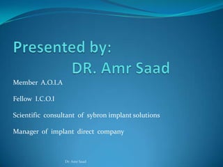 Member A.O.I.A

Fellow I.C.O.I

Scientific consultant of sybron implant solutions

Manager of implant direct company



                 Dr. Amr Saad
 