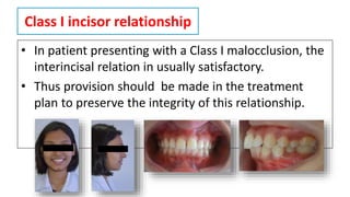 Class I incisor relationship
• In patient presenting with a Class I malocclusion, the
interincisal relation in usually satisfactory.
• Thus provision should be made in the treatment
plan to preserve the integrity of this relationship.
 
