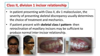 Class II, division 1 incisor relationship
• In patient presenting with Class II, div 1 malocclusion, the
severity of presenting skeletal discrepancy usually determines
the choice of treatment and mechanics.
• If patient present with skeletal class I pattern- then
retroclination of maxillary incisors may be sufficient to
produce normal inter-incisor relationship.
 