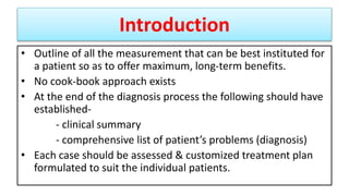 Introduction
• Outline of all the measurement that can be best instituted for
a patient so as to offer maximum, long-term benefits.
• No cook-book approach exists
• At the end of the diagnosis process the following should have
established-
- clinical summary
- comprehensive list of patient’s problems (diagnosis)
• Each case should be assessed & customized treatment plan
formulated to suit the individual patients.
 