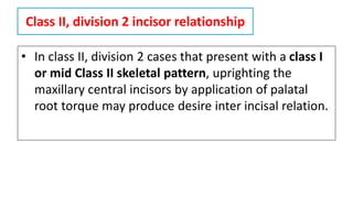 Class II, division 2 incisor relationship
• In class II, division 2 cases that present with a class I
or mid Class II skeletal pattern, uprighting the
maxillary central incisors by application of palatal
root torque may produce desire inter incisal relation.
 