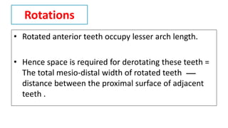Rotations
• Rotated anterior teeth occupy lesser arch length.
• Hence space is required for derotating these teeth =
The total mesio-distal width of rotated teeth
distance between the proximal surface of adjacent
teeth .
 
