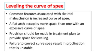 Leveling the curve of spee
• Common features associated with skeletal
malocclusion is increased curve of spee.
• A flat arch occupies more space than one with an
excessive curve of spee.
• Provision should be made in treatment plan to
provide space for leveling.
• Failure to correct curve spee result in proclination
that is unstable.
 