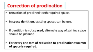 Correction of proclination
• retraction of proclined teeth required space.
• In space dentition, existing spaces can be use.
• If dentition is not spaced, alternate way of gaining space
should be planned.
• For every one mm of reduction to proclination two mm
of space is required.
 