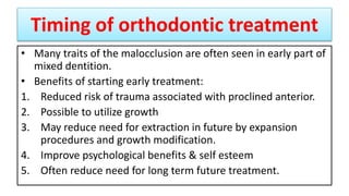 Timing of orthodontic treatment
• Many traits of the malocclusion are often seen in early part of
mixed dentition.
• Benefits of starting early treatment:
1. Reduced risk of trauma associated with proclined anterior.
2. Possible to utilize growth
3. May reduce need for extraction in future by expansion
procedures and growth modification.
4. Improve psychological benefits & self esteem
5. Often reduce need for long term future treatment.
 