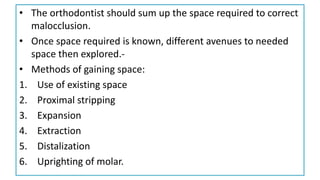 • The orthodontist should sum up the space required to correct
malocclusion.
• Once space required is known, different avenues to needed
space then explored.-
• Methods of gaining space:
1. Use of existing space
2. Proximal stripping
3. Expansion
4. Extraction
5. Distalization
6. Uprighting of molar.
 