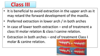 Class III
• It is beneficial to avoid extraction in the upper arch as it
may retard the forward development of the maxilla.
• Preferred extraction in lower arch / in both arches
• In case of lower teeth extraction – end of treatment a
class III molar relation & class I canine relation.
• Extraction in both arches – end of treatment Class I
molar & canine relation.
 