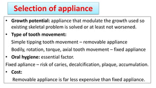 Selection of appliance
• Growth potential: appliance that modulate the growth used so
existing skeletal problem is solved or at least not worsened.
• Type of tooth movement:
Simple tipping tooth movement – removable appliance
Bodily, rotation, torque, axial tooth movement – fixed appliance
• Oral hygiene: essential factor.
Fixed apliance – risk of caries, decalcification, plaque, accumulation.
• Cost:
Removable appliance is far less expensive than fixed appliance.
 
