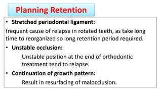Planning Retention
• Stretched periodontal ligament:
frequent cause of relapse in rotated teeth, as take long
time to reorganized so long retention period required.
• Unstable occlusion:
Unstable position at the end of orthodontic
treatment tend to relapse.
• Continuation of growth pattern:
Result in resurfacing of malocclusion.
 