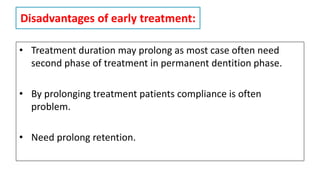 Disadvantages of early treatment:
• Treatment duration may prolong as most case often need
second phase of treatment in permanent dentition phase.
• By prolonging treatment patients compliance is often
problem.
• Need prolong retention.
 