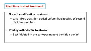 Ideal time to start treatment:
• Growth modification treatment :
– Late mixed dentition period before the shedding of second
deciduous molars.
• Routing orthodontic treatment :
– Best initiated in the early permanent dentition period.
 