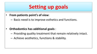 Setting up goals
• From patients point’s of view:
– Basic need is to improve esthetics and functions.
• Orthodontics has additional goals :
– Providing quality treatment that remain relatively intact.
– Achieve aesthetics, functions & stability.
 