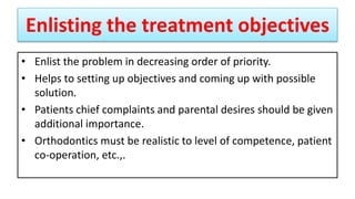 Enlisting the treatment objectives
• Enlist the problem in decreasing order of priority.
• Helps to setting up objectives and coming up with possible
solution.
• Patients chief complaints and parental desires should be given
additional importance.
• Orthodontics must be realistic to level of competence, patient
co-operation, etc.,.
 
