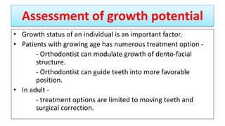 Assessment of growth potential
• Growth status of an individual is an important factor.
• Patients with growing age has numerous treatment option -
- Orthodontist can modulate growth of dento-facial
structure.
- Orthodontist can guide teeth into more favorable
position.
• In adult -
- treatment options are limited to moving teeth and
surgical correction.
 