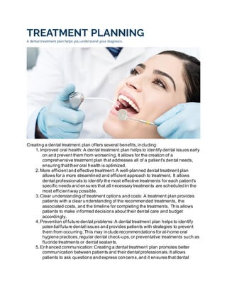 TREATMENT PLANNING
A dental treatment plan helps you understand your diagnosis.
Creating a dental treatment plan offers several benefits, including:
1. Improved oral health: A dental treatment plan helps to identify dental issues early
on and prevent them from worsening. It allows for the creation of a
comprehensive treatment plan that addresses all of a patient's dental needs,
ensuring that their oral health is optimized.
2. More efficient and effective treatment: A well-planned dental treatment plan
allows for a more streamlined and efficient approach to treatment. It allows
dental professionals to identify the most effective treatments for each patient's
specific needs and ensures that all necessary treatments are scheduled in the
most efficient way possible.
3. Clear understanding of treatment options and costs: A treatment plan provides
patients with a clear understanding of the recommended treatments, the
associated costs, and the timeline for completing the treatments. This allows
patients to make informed decisions about their dental care and budget
accordingly.
4. Prevention of future dental problems: A dental treatment plan helps to identify
potential future dental issues and provides patients with strategies to prevent
them from occurring. This may include recommendations for at-home oral
hygiene practices, regular dental check-ups, or preventative treatments such as
fluoride treatments or dental sealants.
5. Enhanced communication: Creating a dental treatment plan promotes better
communication between patients and their dental professionals. It allows
patients to ask questions and express concerns, and it ensures that dental
 