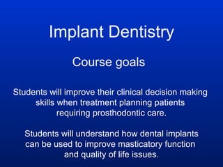 Implant Dentistry Course goals Students will improve their clinical decision making  skills when treatment planning patients  requiring prosthodontic care. Students will understand how dental implants can be used to improve masticatory function  and quality of life issues. 