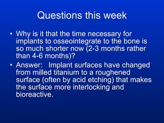Questions this week Why is it that the time necessary for implants to osseointegrate to the bone is so much shorter now (2-3 months rather than 4-6 months)? Answer:  Implant surfaces have changed from milled titanium to a roughened surface (often by acid etching) that makes the surface more interlocking and bioreactive.  
