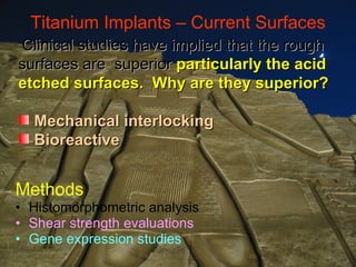Titanium Implants – Current Surfaces Methods Histomorphometric analysis Shear strength evaluations Gene expression studies Clinical studies have implied that the rough surfaces are  superior  particularly the acid etched surfaces.  Why are they superior? Mechanical interlocking Bioreactive 