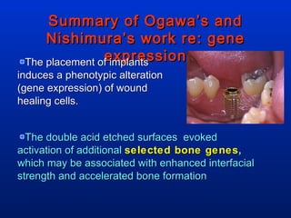 Summary of Ogawa’s and Nishimura’s work re: gene expression The placement of implants induces a phenotypic alteration (gene expression) of wound healing cells.  The double acid etched surfaces  evoked  activation of additional  selected bone genes ,  which may be associated with enhanced interfacial strength and accelerated bone formation 