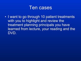 Ten cases I want to go through 10 patient treatments with you to highlight and review the treatment planning principals you have learned from lecture, your reading and the DVD.   