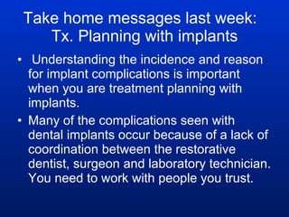 Take home messages last week:  Tx. Planning with implants Understanding the incidence and reason for implant complications is important when you are treatment planning with implants. Many of the complications seen with dental implants occur because of a lack of coordination between the restorative dentist, surgeon and laboratory technician. You need to work with people you trust. 